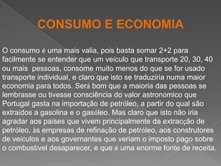 CONSUMO E ECONOMIAO consumo é uma mais valia, pois basta somar 2+2 para facilmente se entender que um veículo que transporte 20, 30, 40 ou mais  pessoas, consome muito menos do que se for usado transporte individual, e claro que isto se traduziria numa maior economia para todos. Será bom que a maioria das pessoas se lembrasse ou tivesse consciência do valor astronómico que Portugal gasta na importação de petróleo, a partir do qual são extraídos a gasolina e o gasóleo. Mas claro que isto não iria agradar aos países que vivem principalmente da extracção de petróleo, às empresas de refinação de petróleo, aos construtores de veículos e aos governantes que veriam o imposto pago sobre o combustível desaparecer, e que é uma enorme fonte de receita. 