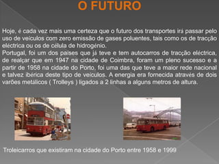 O FUTUROHoje, é cada vez mais uma certeza que o futuro dos transportes irá passar pelo uso de veículos com zero emissão de gases poluentes, tais como os de tracção eléctrica ou os de célula de hidrogénio.Portugal, foi um dos países que já teve e tem autocarros de tracção eléctrica, de realçar que em 1947 na cidade de Coimbra, foram um pleno sucesso e a partir de 1958 na cidade do Porto, foi uma das que teve a maior rede nacional e talvez ibérica deste tipo de veículos. A energia era fornecida através de dois varões metálicos ( Trolleys ) ligados a 2 linhas a alguns metros de altura.Troleicarros que existiram na cidade do Porto entre 1958 e 1999