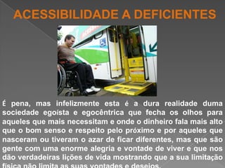 ACESSIBILIDADE A DEFICIENTESÉ pena, mas infelizmente esta é a dura realidade duma sociedade egoísta e egocêntrica que fecha os olhos para aqueles que mais necessitam e onde o dinheiro fala mais alto que o bom senso e respeito pelo próximo e por aqueles que nasceram ou tiveram o azar de ficar diferentes, mas que são gente com uma enorme alegria e vontade de viver e que nos dão verdadeiras lições de vida mostrando que a sua limitação física não limita as suas vontades e desejos.