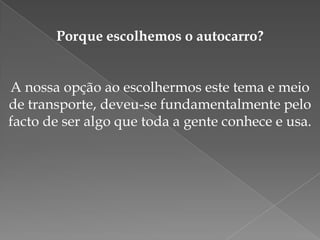 Porque escolhemos o autocarro?A nossa opção ao escolhermos este tema e meio de transporte, deveu-se fundamentalmente pelo facto de ser algo que toda a gente conhece e usa.