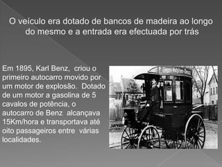 O veículo era dotado de bancos de madeira ao longo do mesmo e a entrada era efectuada por trásEm 1895, KarlBenz,  criou o primeiro autocarro movido por um motor de explosão.  Dotado de um motor a gasolina de 5 cavalos de potência, o autocarro de Benz  alcançava 15Km/hora e transportava até oito passageiros entre  várias localidades.