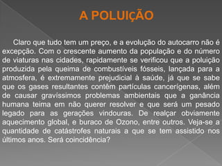 A POLUIÇÃOClaro que tudo tem um preço, e a evolução do autocarro não é excepção. Com o crescente aumento da população e do número de viaturas nas cidades, rapidamente se verificou que a poluição produzida pela queima de combustíveis fósseis, lançada para a atmosfera, é extremamente prejudicial à saúde, já que se sabe que os gases resultantes contêm partículas cancerígenas, além de causar gravíssimos problemas ambientais que a ganância humana teima em não querer resolver e que será um pesado legado para as gerações vindouras. De realçar obviamente aquecimento global, e buraco de Ozono, entre outros. Veja-se a quantidade de catástrofes naturais a que se tem assistido nos últimos anos. Será coincidência?