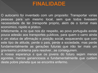 FINALIDADEO autocarro foi inventado com um propósito: Transportar várias pessoas para um mesmo local, sem que todos tivessem necessidade de ter transporte próprio, além de o tornar mais económico, rápido e prático.Infelizmente, e no que nos diz respeito, ao povo português existe pouca adesão aos transportes públicos, para quem o carro ainda é um status de afirmação e posição social, esquecendo que com este tipo de atitude, perde o país, perde a sociedade, mas perde fundamentalmente as gerações futuras que irão ter mais um gravíssimo problema para resolver...se conseguirem.A nossa esperança é que os jovens do futuro sejam menos egoístas, menos gananciosos e fundamentalmente que cuidem deste pobre planeta que se encontra enfermo.