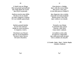 VII                                   IX

  O André tem em Thiago                 Dom Gustavo o Fidalgo
Mais um grande aprendizado           Quer o fim das nossas índias
 Que chega depois do Coroné             Mas Oscar o Star Feta
   Que ele fez no passado.          Só tem olhos para as Ninfas(*).

Andressa mostra uma Ofélia           Que chegaram com a rainha
  Em busca do seu amado              Causando um medo profundo
De todos conquista o respeito          Mesmo assim o Star Feta
Por seu trabalho apaixonado.          Quer conhecer esse mundo.

            VIII                                   X

  Barbara grande Rainha                  Tocando a sua Harpa
   De um reino abstrato                 E cantando uma canção
 Brilha no convés da barca                Vinicius, o belo Nero
   E conquista o teatro.                 Causa maior confusão.

  Tem futuro esse Pássaro               As mulheres estão a fim
  Que em céu de brigadeiro             De agarrar o Imperador
   Vai fazer muito sucesso           Que canta parecendo um Galo
    No teatro Brasileiro.             Com a candura de uma flor.



                                (*) Camila - Duda – Dani – Valéria- Rapha
                                            Amanda e Joulieyne




            Pág 6                                 Pág 7
 