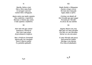 XI                            XIII

    Marilu, Nelza e Lair        Dudes Becker e Dhayanne
    Dão a Nero uma lição         Fazem o Jorge crescer
     Se navegar é preciso        No meio da criançada
   Cantar bem é obrigação.        Segue Judas a sofrer.

Quem canta seus males espanta     Cristina vai dando olé
  Mas conforme o repertório     Em Oswaldo que quer pegar
 Bem faz a Simone que canta       Possuído por Herodes
  E não espanta o auditório.     As ancas da sua Salomé.

             XII                           XIV

  Ator não tem que cantar        Regina Maura em cena
   Sentencia o Petrúccio        Não quer ter mais dissabor
    Ator tem é que atuar        Pra não ver sua Herodias
  Já proclamava Confúcio.        Entrar no céu sem amor.

  Mas o Professor Fernando      E como Herodes não passa
  Aposta que vai conseguir        Pelo portal do Senhor
   Fazer a Barca cantar           Ela joga o seu charme
   E a patuléia aplaudir.        Pra cima do Gladiador.




                                          Pág   9
            Pág 8
 
