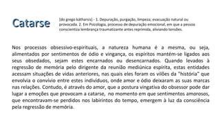CatarseCatarse [do grego kátharsis] - 1. Depuração, purgação, limpeza; evacuação natural ou
provocada. 2. Em Psicologia, processo de depuração emocional, em que a pessoa
conscientiza lembrança traumatizante antes reprimida, aliviando tensões.
Nos processos obsessivo-espirituais, a natureza humana é a mesma, ou seja,
alimentados por sentimentos de ódio e vingança, os espíritos mantém-se ligados aos
seus obsedados, sejam estes encarnados ou desencarnados. Quando levados à
regressão de memória pelo dirigente da reunião mediúnica espírita, estas entidades
acessam situações de vidas anteriores, nas quais eles foram os vilões da "história" que
envolvia o convívio entre estes indivíduos, onde amor e ódio deixaram as suas marcas
nas relações. Contudo, é através do amor, que a postura vingativa do obsessor pode dar
lugar a emoções que provocam a catarse, no momento em que sentimentos amorosos,
que encontravam-se perdidos nos labirintos do tempo, emergem à luz da consciência
pela regressão de memória.
 