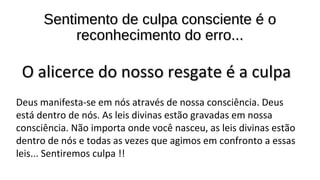 Sentimento de culpa consciente é oSentimento de culpa consciente é o
reconhecimento do erro...reconhecimento do erro...
O alicerce do nosso resgate é a culpaO alicerce do nosso resgate é a culpa
Deus manifesta-se em nós através de nossa consciência. Deus
está dentro de nós. As leis divinas estão gravadas em nossa
consciência. Não importa onde você nasceu, as leis divinas estão
dentro de nós e todas as vezes que agimos em confronto a essas
leis... Sentiremos culpa !!
 