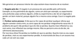 Nós geramos um processo interior de culpa existem duas maneiras de se resolver.
1- Resgate pela dor. O resgate é um processo de auto perdão pelo sofrimento
Exemplo: eu tiro patrimônio de alguém, como um sócio por exemplo, eu experimento
uma profunda culpa conhece alguém, então eu experimento a dor de ser enganado e
perder um bem material, porque alguém fez a mesma coisa comigo. Esse é o resgate pela
dor.
2- Perdoar outras pessoas: O dia que eu for capaz de perdoar qualquer ofensa que
alguém cometer contra mim, eu serei capaz de me perdoar integralmente nesse dia. O
problema de quem não perdoa é que ele não se perdoa. Quanto mais inflexível eu sou
com outro, mas inflexível sou comigo mesmo. Mas eu percorro uma via de dor, do
sofrimento desnecessário.
Por isso Jesus disse Pai perdoa na medida em que eu perdoo. Quanto mais eu sou capaz
de perdoar, mais eu vou experimentar perdão. A misericórdia de Deus é um oceano mas
cada um vai com seu copo
 