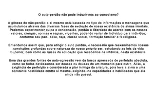 O auto-perdão não pode induzir-nos ao comodismo?
A gênese do não-perdão a si mesmo está baseada no tipo de informações e mensagens que
acumulamos através das diversas fases de evolução de nossa existência de almas imortais.
Podemos experimentar culpa e condenação, perdão e liberdade de acordo com os nossos
valores, crenças, normas e regras, vigentes, podendo variar de indivíduo para indivíduo,
conforme seu país, sexo, raça, classe social, formação familiar e fé religiosa.
Entendemos assim que, para atingir o auto perdão, é necessário que reexaminemos nossas
convicções profundas sobre natureza do nosso próprio ser, estudando as leis da vida
Superior, bem como as raízes da educação que recebemos na infância, nesta existência.
Uma das grandes fontes de auto-agressão vem da busca apressada de perfeição absoluta,
como se todos devêssemos ser deuses ou deusas de um momento para outro. Ali ás, a
exigência de perfeição é considerada a pior inimiga da criatura, pois leva a alma a uma
constante hostilidade contra si mesma, exigindo-lhe capacidades e habilidades que ela
ainda não possui.
 