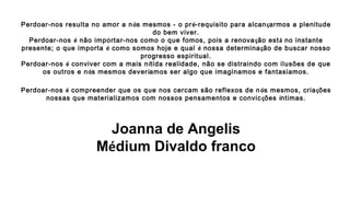 Perdoar-nos resulta no amor a nós mesmos - o pré-requisito para alcançarmos a plenitude
do bem viver.
Perdoar-nos é não importar-nos como o que fomos, pois a renovação está no instante
presente; o que importa é como somos hoje e qual é nossa determinação de buscar nosso
progresso espiritual.
Perdoar-nos é conviver com a mais nítida realidade, não se distraindo com ilusões de que
os outros e nós mesmos deveríamos ser algo que imaginamos e fantasiamos.
Perdoar-nos é compreender que os que nos cercam são reflexos de nós mesmos, criações
nossas que materializamos com nossos pensamentos e convicções íntimas.
 
Joanna de Angelis
Médium Divaldo franco
 