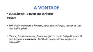 • QUESTÃO 909 - O LIVRO DOS ESPÍRITOS
Paixões
 
• 909. Poderia sempre o homem, pelos seus esforços, vencer as suas
más inclinações?
 
• “Sim, e, freqüentemente, fazendo esforços muito insignificantes. O
que lhe falta é a vontade. Ah! Quão poucos dentre vós fazem
esforços!”
 