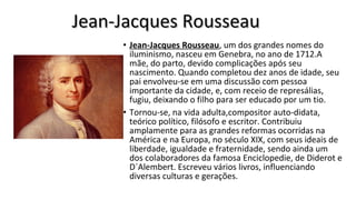 • Jean-Jacques Rousseau, um dos grandes nomes do 
iluminismo, nasceu em Genebra, no ano de 1712.A 
mãe, do parto, devido complicações após seu 
nascimento. Quando completou dez anos de idade, seu 
pai envolveu-se em uma discussão com pessoa 
importante da cidade, e, com receio de represálias, 
fugiu, deixando o filho para ser educado por um tio.  
• Tornou-se, na vida adulta,compositor auto-didata, 
teórico político, filósofo e escritor. Contribuiu 
amplamente para as grandes reformas ocorridas na 
América e na Europa, no século XIX, com seus ideais de 
liberdade, igualdade e fraternidade, sendo ainda um 
dos colaboradores da famosa Enciclopedie, de Diderot e 
D´Alembert. Escreveu vários livros, influenciando 
diversas culturas e gerações. 
Jean-Jacques RousseauJean-Jacques Rousseau
 