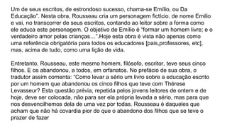 Um de seus escritos, de estrondoso sucesso, chama-se Emílio, ou Da
Educação . Nesta obra, Rousseau cria um personagem fictício, de nome Emilio‟
e vai, no transcorrer de seus escritos, contando ao leitor sobre a forma como
ele educa este personagem. O objetivo de Emílio é “formar um homem livre; e o
verdadeiro amor pelas crianças…”.Hoje esta obra é vista não apenas como
uma referência obrigatória para todos os educadores [pais,professores, etc],
mas, acima de tudo, como uma lição de vida.
Entretanto, Rousseau, este mesmo homem, filósofo, escritor, teve seus cinco
filhos. E os abandonou, a todos, em orfanatos. No prefácio de sua obra, o
tradutor assim comenta: “Como levar a sério um livro sobre a educação escrito
por um homem que abandonou os cinco filhos que teve com Thérese
Levasseur? Esta questão prévia, repetida pelos jovens leitores de ontem e de
hoje, deve ser colocada, não para ser ela própria levada a sério, mas para que
nos desvencilhemos dela de uma vez por todas. Rousseau é daqueles que
acham que não há covardia pior do que o abandono dos filhos que se teve o
prazer de fazer
 
