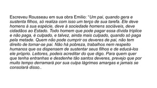 Escreveu Rousseau em sua obra Emilio: “Um pai, quando gera e
sustenta filhos, só realiza com isso um terço de sua tarefa. Ele deve
homens à sua espécie, deve à sociedade homens sociáveis, deve
cidadãos ao Estado. Todo homem que pode pagar essa dívida tríplice
e não paga, é culpado, e talvez, ainda mais culpado, quando só paga
pela metade. Quem não pode cumprir os deveres de pai, não tem
direito de tornar-se pai. Não há pobreza, trabalhos nem respeito
humanos que os dispensem de sustentar seus filhos e de educá-los
ele próprio. Leitores, podeis acreditar do que digo. Para quem quer
que tenha entranhas e desdenhe tão santos deveres, prevejo que por
muito tempo derramará por sua culpa lágrimas amargas e jamais se
consolará disso..
 