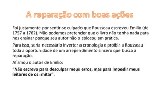 Foi justamente por sentir-se culpado que Rousseau escreveu Emilio (de
1757 a 1762). Não podemos pretender que o livro não tenha nada para
nos ensinar porque seu autor não o colocou em prática.
Para isso, seria necessário inverter a cronologia e proibir a Rousseau
toda a oportunidade de um arrependimento sincero que busca a
reparação.
Afirmou o autor de Emílio:
“Não escrevo para desculpar meus erros, mas para impedir meus
leitores de os imitar”.
 