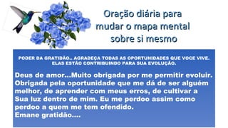 Oração diária paraOração diária para
mudar o mapa mentalmudar o mapa mental
sobre si mesmosobre si mesmo
PODER DA GRATIDÃO.. AGRADEÇA TODAS AS OPORTUNIDADES QUE VOCE VIVE.
ELAS ESTÃO CONTRIBUINDO PARA SUA EVOLUÇÃO.
Deus de amor...Muito obrigada por me permitir evoluir.
Obrigada pela oportunidade que me dá de ser alguém
melhor, de aprender com meus erros, de cultivar a
Sua luz dentro de mim. Eu me perdoo assim como
perdoo a quem me tem ofendido.
Emane gratidão....
 