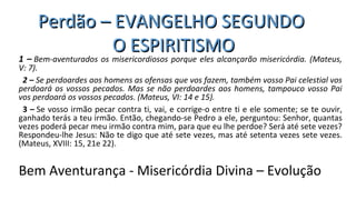 1 – Bem-aventurados os misericordiosos porque eles alcançarão misericórdia. (Mateus, 
V: 7).
2 – Se perdoardes aos homens as ofensas que vos fazem, também vosso Pai celestial vos 
perdoará os vossos pecados. Mas se não perdoardes aos homens, tampouco vosso Pai 
vos perdoará os vossos pecados. (Mateus, VI: 14 e 15).
3 – Se vosso irmão pecar contra ti, vai, e corrige-o entre ti e ele somente; se te ouvir,
ganhado terás a teu irmão. Então, chegando-se Pedro a ele, perguntou: Senhor, quantas
vezes poderá pecar meu irmão contra mim, para que eu lhe perdoe? Será até sete vezes?
Respondeu-lhe Jesus: Não te digo que até sete vezes, mas até setenta vezes sete vezes.
(Mateus, XVIII: 15, 21e 22).
Bem Aventurança - Misericórdia Divina – Evolução
Perdão – EVANGELHO SEGUNDOPerdão – EVANGELHO SEGUNDO
O ESPIRITISMOO ESPIRITISMO
 
