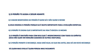 1) O PERDÃO TE AJUDA A SEGUIR ADIANTE1) O PERDÃO TE AJUDA A SEGUIR ADIANTE
2) O MAIOR BENEFICIÁRIO DO PERDÃO É QUEM DÁ E NÃO QUEM O RECEBE2) O MAIOR BENEFICIÁRIO DO PERDÃO É QUEM DÁ E NÃO QUEM O RECEBE
3) JESUS ENSINOU O PERDÃO PORQUE ELE É MUITO IMPORTANTE PARA A EVOLUÇÃO ESPIRITUAL3) JESUS ENSINOU O PERDÃO PORQUE ELE É MUITO IMPORTANTE PARA A EVOLUÇÃO ESPIRITUAL
4) O PERDÃO TE ENSINA QUE O IMPORTANTE NA VIDA É VENCER A SI MESMO4) O PERDÃO TE ENSINA QUE O IMPORTANTE NA VIDA É VENCER A SI MESMO
5) O PERDÃO É GRATIDÃO PARA COM DEUS QUE É MISERICORDIOSO COM TODOS OS ESPÍRITOS5) O PERDÃO É GRATIDÃO PARA COM DEUS QUE É MISERICORDIOSO COM TODOS OS ESPÍRITOS
(DEUS NÃO QUER VER NINGUÉM JUDIANDO DE OUTRAS CRIATURAS)(DEUS NÃO QUER VER NINGUÉM JUDIANDO DE OUTRAS CRIATURAS)
6) O PERDÃO PERMITE O RECOMEÇO. NADA SERÁ IGUAL AO QUE ERA ANTES, MAS HÁ UM NOVO RECOMEÇO6) O PERDÃO PERMITE O RECOMEÇO. NADA SERÁ IGUAL AO QUE ERA ANTES, MAS HÁ UM NOVO RECOMEÇO
07) QUEM MAIS EVOLUI É QUEM PERDOA MAIS FACILMENTE07) QUEM MAIS EVOLUI É QUEM PERDOA MAIS FACILMENTE
 
