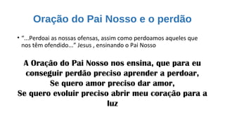 Oração do Pai Nosso e o perdão
• “...Perdoai as nossas ofensas, assim como perdoamos aqueles que
nos têm ofendido...” Jesus , ensinando o Pai Nosso
A Oração do Pai Nosso nos ensina, que para eu
conseguir perdão preciso aprender a perdoar,
Se quero amor preciso dar amor,
Se quero evoluir preciso abrir meu coração para a
luz
 