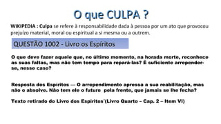 O que CULPA ?O que CULPA ?
O que deve fazer aquele que, no último momento, na horada morte, reconhece
as suas faltas, mas não tem tempo para repará-las? É suficiente arrepender-
se, nesse caso?
Resposta dos Espíritos — O arrependimento apressa a sua reabilitação, mas
não o absolve. Não tem ele o futuro pela frente, que jamais se lhe fecha?
Texto retirado do Livro dos Espíritos (Livro Quarto – Cap. 2 – Item VI)‟
WIKIPEDIA : Culpa se refere à responsabilidade dada à pessoa por um ato que provocou
prejuízo material, moral ou espiritual a si mesma ou a outrem.
QUESTÃO 1002 - Livro os EspíritosQUESTÃO 1002 - Livro os Espíritos
 
