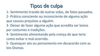 Tipos de culpaTipos de culpa
1- Sentimento trazido de outras vidas, de fatos passados.
2- Prática consciente ou inconsciente de alguma ação
que causou prejuízos a alguém.
3- Deixar de fazer alguma ação que acredita ser lesivo
por costumes e tradições.
4- Sentimento alimentando pela crença de que teria
como evitar o mal ocorrido.
5- Quaisquer ato ou pensamento em desacordo com as
leis Divinas.
 