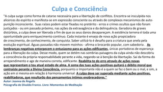 "A culpa surge como forma de catarse necessária para a libertação de conflitos. Encontra-se insculpida nos
alicerces do espírito e manifesta-se em expressão consciente ou através de complexos mecanismos de auto-
punição inconsciente. Suas raízes podem estar fixadas no pretérito - erros e crimes ocultos que não foram
justiçados - ou em passado próximo, nas ações da extravagância e da delinquência. Geradora de graves
distúrbios, a culpa deve ser liberada a fim de que os seus danos desapareçam. A existência terrena é toda uma
oportunidade para enriquecimento contínuo. Cada instante é ensejo de nova ação propiciadora
de crescimento, de conhecimento, de conquista. Saber utilizá-lo é desafio para a criatura que anela pela
evolução espiritual. Águas passadas não movem moinhos - afirma o brocardo popular, com sabedoria . As
lembranças negativas entorpecem o entusiasmo para as ações edificantes, únicas portadoras de esperança
para a liberação da culpa. Desse modo, quem se detém nas sombrias paisagens da culpa ainda não descobriu
a consciência da própria responsabilidade perante a vida, negando-se à benção da libertação. Sai da forma do
arrependimento e age de maneira correta, edificante. Reabilita-te do erro através de ações novas
que representam o teu atual estado de alma. A soma das tuas ações positivas quitará o débito moral que
contraíste perante a Divina Consciência, porquanto o Importante não é a quem se faz o bem ou o mal, e sim, a
ação em si mesma em relação à harmonia universal. A culpa deve ser superada mediante ações positivas,
reabilitadoras, que resultarão dos pensamentos íntimos enobrecedores."
Autor: Joanna de Ângelis
Psicografia de Divaldo Franco. Livro: Momentos de Meditação
Culpa e Consciência
 