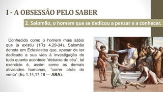 I - A OBSESSÃO PELO SABER
10
2. Salomão, o homem que se dedicou a pensar e a conhecer.
Conhecido como o homem mais sábio
que já existiu (1Rs 4.29-34), Salomão
denota em Eclesiastes que, apesar de ter
dedicado a sua vida à investigação de
tudo quanto acontece “debaixo do céu”, tal
exercício é, assim como as demais
atividades humanas, “correr atrás do
vento” (Ec 1.14,17,18 — ARA).
 