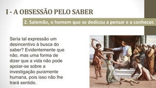 I - A OBSESSÃO PELO SABER
11
2. Salomão, o homem que se dedicou a pensar e a conhecer.
Seria tal expressão um
desincentivo à busca do
saber? Evidentemente que
não, mas uma forma de
dizer que a vida não pode
apoiar-se sobre a
investigação puramente
humana, pois isso não lhe
trará sentido.
 