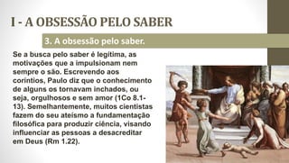 I - A OBSESSÃO PELO SABER
12
3. A obsessão pelo saber.
Se a busca pelo saber é legítima, as
motivações que a impulsionam nem
sempre o são. Escrevendo aos
coríntios, Paulo diz que o conhecimento
de alguns os tornavam inchados, ou
seja, orgulhosos e sem amor (1Co 8.1-
13). Semelhantemente, muitos cientistas
fazem do seu ateísmo a fundamentação
filosófica para produzir ciência, visando
influenciar as pessoas a desacreditar
em Deus (Rm 1.22).
 