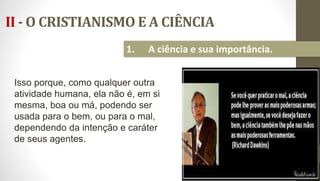 II - O CRISTIANISMO E A CIÊNCIA
17
1. A ciência e sua importância.
Isso porque, como qualquer outra
atividade humana, ela não é, em si
mesma, boa ou má, podendo ser
usada para o bem, ou para o mal,
dependendo da intenção e caráter
de seus agentes.
 