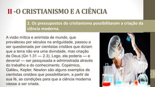 II -O CRISTIANISMO E A CIÊNCIA
19
2. Os pressupostos do cristianismo possibilitaram a criação da
ciência moderna.
A visão mítica e animista de mundo, que
prevaleceu por séculos na antiguidade, passou a
ser questionada por cientistas cristãos que diziam
que a terra não era uma divindade, mas criação
de Deus (Gn 1.31 — 2.3). Logo, ela poderia — e
deveria! — ser pesquisada e administrada através
do trabalho e do conhecimento. Copérnico,
Galileu, Kepler, Newton são alguns exemplos de
cientistas cristãos que possibilitaram, a partir de
sua fé, as condições para que a ciência moderna
viesse a ser criada.
 