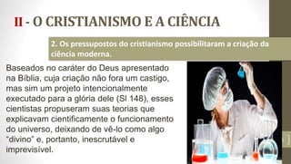 II - O CRISTIANISMO E A CIÊNCIA
20
2. Os pressupostos do cristianismo possibilitaram a criação da
ciência moderna.
Baseados no caráter do Deus apresentado
na Bíblia, cuja criação não fora um castigo,
mas sim um projeto intencionalmente
executado para a glória dele (Sl 148), esses
cientistas propuseram suas teorias que
explicavam cientificamente o funcionamento
do universo, deixando de vê-lo como algo
“divino” e, portanto, inescrutável e
imprevisível.
 