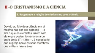 II -O CRISTIANISMO E A CIÊNCIA
21
3. Resgatando a relação do cristianismo com a ciência.
Devido ao fato de a ciência em si
mesma não ser boa nem má — e
sim o que os cientistas fazem com
ela é que podem torná-la uma ou
outra coisa (Tt 1.15) —, é necessário
que a igreja apoie os seus membros
que militam nessa área.
 