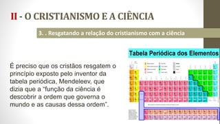 II - O CRISTIANISMO E A CIÊNCIA
22
3. . Resgatando a relação do cristianismo com a ciência
É preciso que os cristãos resgatem o
princípio exposto pelo inventor da
tabela periódica, Mendeleev, que
dizia que a “função da ciência é
descobrir a ordem que governa o
mundo e as causas dessa ordem”.
 