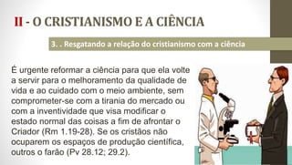 II - O CRISTIANISMO E A CIÊNCIA
23
3. . Resgatando a relação do cristianismo com a ciência
É urgente reformar a ciência para que ela volte
a servir para o melhoramento da qualidade de
vida e ao cuidado com o meio ambiente, sem
comprometer-se com a tirania do mercado ou
com a inventividade que visa modificar o
estado normal das coisas a fim de afrontar o
Criador (Rm 1.19-28). Se os cristãos não
ocuparem os espaços de produção científica,
outros o farão (Pv 28.12; 29.2).
 