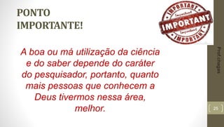 25
PONTO
IMPORTANTE!
A boa ou má utilização da ciência
e do saber depende do caráter
do pesquisador, portanto, quanto
mais pessoas que conhecem a
Deus tivermos nessa área,
melhor.
Prof.chagas
 