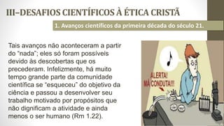 III–DESAFIOS CIENTÍFICOS À ÉTICA CRISTÃ
28
1. Avanços científicos da primeira década do século 21.
Tais avanços não aconteceram a partir
do “nada”; eles só foram possíveis
devido às descobertas que os
precederam. Infelizmente, há muito
tempo grande parte da comunidade
científica se “esqueceu” do objetivo da
ciência e passou a desenvolver seu
trabalho motivado por propósitos que
não dignificam a atividade e ainda
menos o ser humano (Rm 1.22).
 
