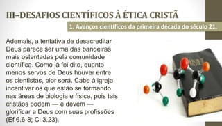 III–DESAFIOS CIENTÍFICOS À ÉTICA CRISTÃ
29
1. Avanços científicos da primeira década do século 21.
Ademais, a tentativa de desacreditar
Deus parece ser uma das bandeiras
mais ostentadas pela comunidade
científica. Como já foi dito, quanto
menos servos de Deus houver entre
os cientistas, pior será. Cabe à igreja
incentivar os que estão se formando
nas áreas de biologia e física, pois tais
cristãos podem — e devem —
glorificar a Deus com suas profissões
(Ef 6.6-8; Cl 3.23).
 