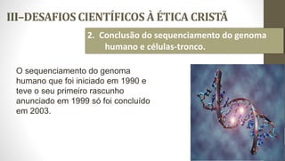 III–DESAFIOS CIENTÍFICOS À ÉTICA CRISTÃ
30
2. Conclusão do sequenciamento do genoma
humano e células-tronco.
O sequenciamento do genoma
humano que foi iniciado em 1990 e
teve o seu primeiro rascunho
anunciado em 1999 só foi concluído
em 2003.
 