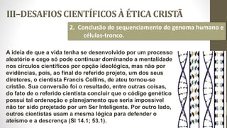 III–DESAFIOS CIENTÍFICOS À ÉTICA CRISTÃ
31
2. Conclusão do sequenciamento do genoma humano e
células-tronco.
A ideia de que a vida tenha se desenvolvido por um processo
aleatório e cego só pode continuar dominando a mentalidade
nos círculos científicos por opção ideológica, mas não por
evidências, pois, ao final do referido projeto, um dos seus
diretores, o cientista Francis Collins, de ateu tornou-se
cristão. Sua conversão foi o resultado, entre outras coisas,
do fato de o referido cientista concluir que o código genético
possui tal ordenação e planejamento que seria impossível
não ter sido projetado por um Ser Inteligente. Por outro lado,
outros cientistas usam a mesma lógica para defender o
ateísmo e a descrença (Sl 14.1; 53.1).
 