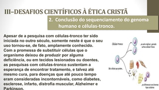 III–DESAFIOS CIENTÍFICOS À ÉTICA CRISTÃ
32
2. Conclusão do sequenciamento do genoma
humano e células-tronco.
Apesar de a pesquisa com células-tronco ter sido
iniciada no outro século, somente neste é que o seu
uso tornou-se, de fato, amplamente conhecido.
Com a promessa de substituir células que o
organismo deixou de produzir por alguma
deficiência, ou em tecidos lesionados ou doentes,
as pesquisas com células-tronco sustentam a
esperança de encontrar tratamento, e talvez até
mesmo cura, para doenças que até pouco tempo
eram consideradas incontornáveis, como diabetes,
esclerose, infarto, distrofia muscular, Alzheimer e
 