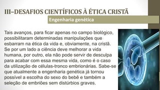 III–DESAFIOS CIENTÍFICOS À ÉTICA CRISTÃ
34
Engenharia genética
Tais avanços, para ficar apenas no campo biológico,
possibilitaram determinadas manipulações que
esbarram na ética da vida e, obviamente, na cristã.
Se por um lado a ciência deve melhorar a vida
humana, por outro, ela não pode servir de desculpa
para acabar com essa mesma vida, como é o caso
da utilização de células-tronco embrionárias. Sabe-se
que atualmente a engenharia genética já tornou
possível a escolha do sexo do bebê e também a
seleção de embriões sem distúrbios graves.
 