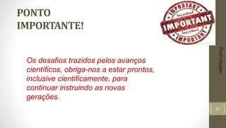 37
PONTO
IMPORTANTE!
Os desafios trazidos pelos avanços
científicos, obriga-nos a estar prontos,
inclusive cientificamente, para
continuar instruindo as novas
gerações.
Prof.chagas
 