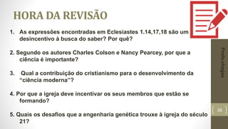 39
HORA DA REVISÃO
1. As expressões encontradas em Eclesiastes 1.14,17,18 são um
desincentivo à busca do saber? Por quê?
2. Segundo os autores Charles Colson e Nancy Pearcey, por que a
ciência é importante?
3. Qual a contribuição do cristianismo para o desenvolvimento da
“ciência moderna”?
4. Por que a igreja deve incentivar os seus membros que estão se
formando?
5. Quais os desafios que a engenharia genética trouxe à igreja do século
21?
Profo.chagas
 