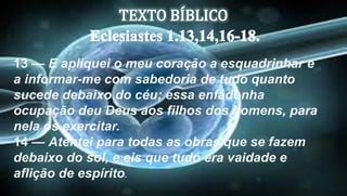 13 — E apliquei o meu coração a esquadrinhar e
a informar-me com sabedoria de tudo quanto
sucede debaixo do céu; essa enfadonha
ocupação deu Deus aos filhos dos homens, para
nela os exercitar.
14 — Atentei para todas as obras que se fazem
debaixo do sol, e eis que tudo era vaidade e
aflição de espírito.
 