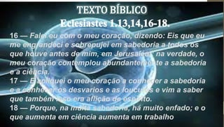 16 — Falei eu com o meu coração, dizendo: Eis que eu
me engrandeci e sobrepujei em sabedoria a todos os
que houve antes de mim, em Jerusalém; na verdade, o
meu coração contemplou abundantemente a sabedoria
e a ciência.
17 — E apliquei o meu coração a conhecer a sabedoria
e a conhecer os desvarios e as loucuras e vim a saber
que também isso era aflição de espírito.
18 — Porque, na muita sabedoria, há muito enfado; e o
que aumenta em ciência aumenta em trabalho
 
