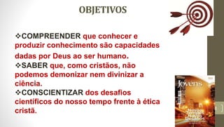 OBJETIVOS
6
COMPREENDER que conhecer e
produzir conhecimento são capacidades
dadas por Deus ao ser humano.
SABER que, como cristãos, não
podemos demonizar nem divinizar a
ciência.
CONSCIENTIZAR dos desafios
científicos do nosso tempo frente à ética
cristã.
 