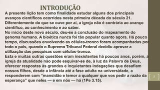 INTRODUÇÃO
7
A presente lição tem como finalidade estudar alguns dos principais
avanços científicos ocorridos nesta primeira década do século 21.
Diferentemente do que se ouve por aí, a igreja não é contrária ao avanço
científico, ao conhecimento e ao saber.
No início deste novo século, deu-se a conclusão do mapeamento do
genoma humano. A bioética nunca foi tão popular quanto agora. Há pouco
tempo, discussões envolvendo as células-tronco foram acompanhadas por
todo o país, quando o Supremo Tribunal Federal decidiu aprovar a
utilização das pesquisas com células-tronco.
Esta e muitas outras questões eram inexistentes há poucos anos, porém, a
igreja da atualidade não pode esquivar-se de, à luz da Palavra de Deus,
oferecer respostas às grandes e inquietantes indagações que desafiam
nossos filhos, desde a infância até a fase adulta na universidade, a
responderem com “mansidão e temor a qualquer que vos pedir a razão da
esperança” que neles — e em nós — há (1Pe 3.15).
 