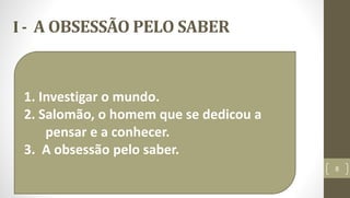 I - A OBSESSÃO PELO SABER
8
1. Investigar o mundo.
2. Salomão, o homem que se dedicou a
pensar e a conhecer.
3. A obsessão pelo saber.
 