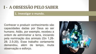 I - A OBSESSÃO PELO SABER
9
1. Investigar o mundo.
Conhecer e produzir conhecimento são
capacidades dadas por Deus ao ser
humano. Adão, por exemplo, recebeu a
ordem de administrar a terra, iniciando
pela nominação dos animais (Gn 1.26-
28; 2.5-20). Esse trabalho certamente
demandou, além de tempo, muita
observação e esforço.
 